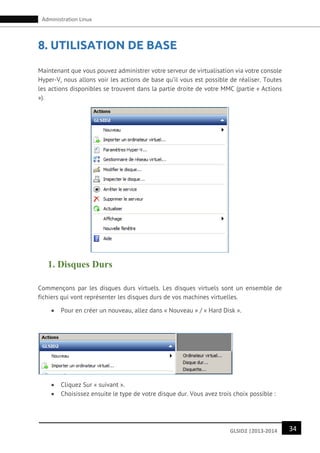 34GLSID2 |2013-2014
Administration Linux
8. UTILISATION DE BASE
Maintenant que vous pouvez administrer votre serveur de virtualisation via votre console
Hyper-V, nous allons voir les actions de base qu’il vous est possible de réaliser. Toutes
les actions disponibles se trouvent dans la partie droite de votre MMC (partie « Actions
»).
1. Disques Durs
Commençons par les disques durs virtuels. Les disques virtuels sont un ensemble de
fichiers qui vont représenter les disques durs de vos machines virtuelles.
 Pour en créer un nouveau, allez dans « Nouveau » / « Hard Disk ».
 Cliquez Sur « suivant ».
 Choisissez ensuite le type de votre disque dur. Vous avez trois choix possible :
 