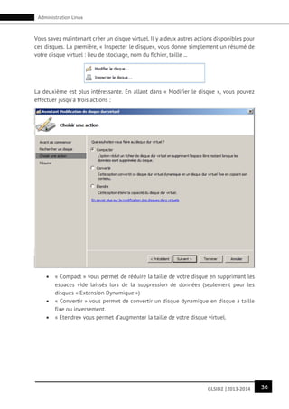 36GLSID2 |2013-2014
Administration Linux
Vous savez maintenant créer un disque virtuel. Il y a deux autres actions disponibles pour
ces disques. La première, « Inspecter le disque», vous donne simplement un résumé de
votre disque virtuel : lieu de stockage, nom du fichier, taille ...
La deuxième est plus intéressante. En allant dans « Modifier le disque », vous pouvez
effectuer jusqu’à trois actions :
 « Compact » vous permet de réduire la taille de votre disque en supprimant les
espaces vide laissés lors de la suppression de données (seulement pour les
disques « Extension Dynamique »)
 « Convertir » vous permet de convertir un disque dynamique en disque à taille
fixe ou inversement.
 « Etendre» vous permet d’augmenter la taille de votre disque virtuel.
 