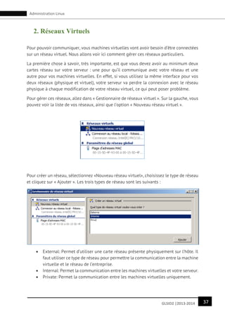 37GLSID2 |2013-2014
Administration Linux
2. Réseaux Virtuels
Pour pouvoir communiquer, vous machines virtuelles vont avoir besoin d’être connectées
sur un réseau virtuel. Nous allons voir ici comment gérer ces réseaux particuliers.
La première chose à savoir, très importante, est que vous devez avoir au minimum deux
cartes réseau sur votre serveur : une pour qu’il communique avec votre réseau et une
autre pour vos machines virtuelles. En effet, si vous utilisez la même interface pour vos
deux réseaux (physique et virtuel), votre serveur va perdre la connexion avec le réseau
physique à chaque modification de votre réseau virtuel, ce qui peut poser problème.
Pour gérer ces réseaux, allez dans « Gestionnaire de réseaux virtuel ». Sur la gauche, vous
pouvez voir la liste de vos réseaux, ainsi que l’option « Nouveau réseau virtuel ».
Pour créer un réseau, sélectionnez «Nouveau réseau virtuel», choisissez le type de réseau
et cliquez sur « Ajouter ». Les trois types de réseau sont les suivants :
 External: Permet d’utiliser une carte réseau présente physiquement sur l’hôte. Il
faut utiliser ce type de réseau pour permettre la communication entre la machine
virtuelle et le réseau de l’entreprise.
 Internal: Permet la communication entre les machines virtuelles et votre serveur.
 Private: Permet la communication entre les machines virtuelles uniquement.
 