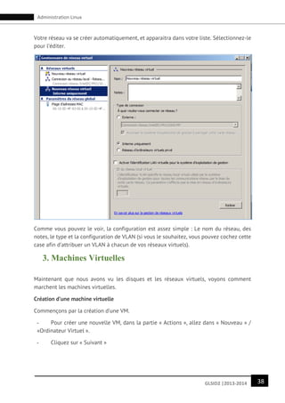 38GLSID2 |2013-2014
Administration Linux
Votre réseau va se créer automatiquement, et apparaitra dans votre liste. Sélectionnez-le
pour l’éditer.
Comme vous pouvez le voir, la configuration est assez simple : Le nom du réseau, des
notes, le type et la configuration de VLAN (si vous le souhaitez, vous pouvez cochez cette
case afin d’attribuer un VLAN à chacun de vos réseaux virtuels).
3. Machines Virtuelles
Maintenant que nous avons vu les disques et les réseaux virtuels, voyons comment
marchent les machines virtuelles.
Création d’une machine virtuelle
Commençons par la création d’une VM.
- Pour créer une nouvelle VM, dans la partie « Actions », allez dans « Nouveau » /
«Ordinateur Virtuel ».
- Cliquez sur « Suivant »
 