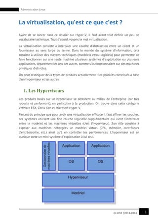 3GLSID2 |2013-2014
Administration Linux
La virtualisation, qu’est ce que c’est ?
Avant de se lancer dans ce dossier sur Hyper-V, il faut avant tout définir un peu de
vocabulaire technique. Tout d’abord, voyons le mot virtualisation.
La virtualisation consiste à intercaler une couche d'abstraction entre un client et un
fournisseur au sens large du terme. Dans le monde du système d’information, cela
consiste à utiliser des moyens techniques (matériels et/ou logiciels) pour permettre de
faire fonctionner sur une seule machine plusieurs systèmes d'exploitation ou plusieurs
applications, séparément les uns des autres, comme s'ils fonctionnaient sur des machines
physiques distinctes.
On peut distinguer deux types de produits actuellement : les produits constitués à base
d’un hyperviseur et les autres.
1. Les Hyperviseurs
Les produits basés sur un hyperviseur se destinent au milieu de l’entreprise (car très
robuste et performant), en particulier à la production. On trouve dans cette catégorie
VMWare ESX, Citrix Xen et Microsoft Hyper-V.
Partant du principe que pour avoir une virtualisation efficace il faut affiner les couches,
ces systèmes utilisent une fine couche logicielle supplémentaire qui vient s’intercaler
entre le matériel et les machines virtuelles (c’est l’hyperviseur). Son rôle consiste à
exposer aux machines hébergées un matériel virtuel (CPU, mémoire, contrôleurs
d’entrée/sortie, etc.) ainsi qu’à en contrôler les performances. L’hyperviseur est en
quelque sorte un mini système d’exploitation à lui seul.
 