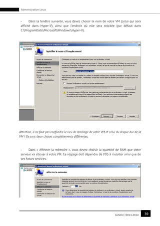 39GLSID2 |2013-2014
Administration Linux
- Dans la fenêtre suivante, vous devez choisir le nom de votre VM (celui qui sera
affiché dans Hyper-V), ainsi que l’endroit où elle sera stockée (par défaut dans
C:ProgramDataMicrosoftWindowsHyper-V).
Attention, il ne faut pas confondre le lieu de stockage de votre VM et celui du disque dur de la
VM ! Ce sont deux choses complètements différentes.
- Dans « Affecter la mémoire », vous devez choisir la quantité de RAM que votre
serveur va allouer à votre VM. Ce réglage doit dépendre de l’OS à installer ainsi que de
ses futurs services.
 