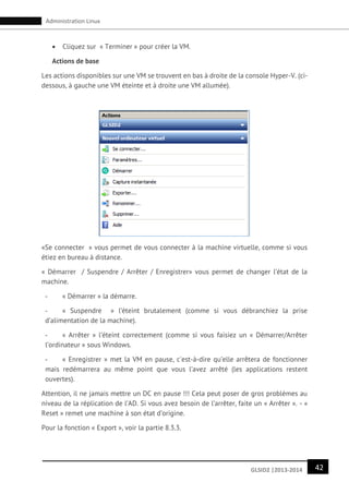 42GLSID2 |2013-2014
Administration Linux
 Cliquez sur « Terminer » pour créer la VM.
Actions de base
Les actions disponibles sur une VM se trouvent en bas à droite de la console Hyper-V. (ci-
dessous, à gauche une VM éteinte et à droite une VM allumée).
«Se connecter » vous permet de vous connecter à la machine virtuelle, comme si vous
étiez en bureau à distance.
« Démarrer / Suspendre / Arrêter / Enregistrer» vous permet de changer l’état de la
machine.
- « Démarrer » la démarre.
- « Suspendre » l’éteint brutalement (comme si vous débranchiez la prise
d’alimentation de la machine).
- « Arrêter » l’éteint correctement (comme si vous faisiez un « Démarrer/Arrêter
l’ordinateur » sous Windows.
- « Enregistrer » met la VM en pause, c'est-à-dire qu’elle arrêtera de fonctionner
mais redémarrera au même point que vous l’avez arrêté (les applications restent
ouvertes).
Attention, il ne jamais mettre un DC en pause !!! Cela peut poser de gros problèmes au
niveau de la réplication de l’AD. Si vous avez besoin de l’arrêter, faite un « Arrêter ». - «
Reset » remet une machine à son état d’origine.
Pour la fonction « Export », voir la partie 8.3.3.
 