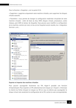 43GLSID2 |2013-2014
Administration Linux
Pour la fonction « Snapshot », voir la partie 8.3.4.
« Supprimer » supprime uniquement votre machine virtuelle, sans supprimer les disques
virtuels associés.
« Paramètre » vous permet de changer la configuration matérielle virtualisée de votre
machine virtuelle : ordre de boot du bios, RAM, disques virtuels, processeurs, cartes
réseaux, port COM et lecteur de disquette. Vous pouvez aussi modifier la configuration
de la machine, comme son nom, le lieu où les Snapshot seront stockés, les « Integration
Services », ect…
Exporter et importer des machines virtuelles
Pour pouvoir sauvegarder facilement vos VM, Hyper-V possède une fonction
d’import/export. Pour exporter un VM, sélectionnez là et cliquez sur « Export ». Choisissez
le chemin du fichier d’export et cliquez sur OK (si vous ne désirez pas sauvegarder le
disque virtuel mais seulement la configuration de la VM, cochez la case correspondante).
 