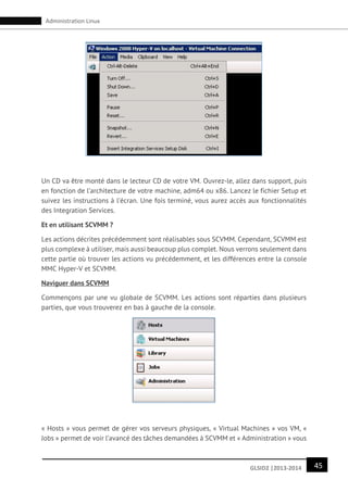 45GLSID2 |2013-2014
Administration Linux
Un CD va être monté dans le lecteur CD de votre VM. Ouvrez-le, allez dans support, puis
en fonction de l’architecture de votre machine, adm64 ou x86. Lancez le fichier Setup et
suivez les instructions à l’écran. Une fois terminé, vous aurez accès aux fonctionnalités
des Integration Services.
Et en utilisant SCVMM ?
Les actions décrites précédemment sont réalisables sous SCVMM. Cependant, SCVMM est
plus complexe à utiliser, mais aussi beaucoup plus complet. Nous verrons seulement dans
cette partie où trouver les actions vu précédemment, et les différences entre la console
MMC Hyper-V et SCVMM.
Naviguer dans SCVMM
Commençons par une vu globale de SCVMM. Les actions sont réparties dans plusieurs
parties, que vous trouverez en bas à gauche de la console.
« Hosts » vous permet de gérer vos serveurs physiques, « Virtual Machines » vos VM, «
Jobs » permet de voir l’avancé des tâches demandées à SCVMM et « Administration » vous
 