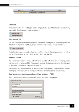 47GLSID2 |2013-2014
Administration Linux
SnapShot
Les « SnapShot » créé sont Hyper-V sont remplacés par les « CheckPoint » sous SCVMM,
accessible dans la partie « Actions » des VM.
Migration de VM
Au lieu d’exporter puis de réimporter vos VM comme sous Hyper-V, SCVMM propose une
fonction de migration des VM, que vous trouverez aussi dans la partie « Actions ».
Cette fonction vous permet de migrer une machine virtuelle d’un emplacement à un autre,
sur le même serveur ou entre deux serveurs gérés par SCVMM.
Réseaux Virtuels
La gestion des réseaux virtuels est différente sous SCVMM. Pour les administrer, allez
dans la partie « Hosts » de SCVMM, puis dans les propriétés de votre serveur. Dans l’onglet
« Hardware », cliquez sur « Virtual Networks ».
Vous n’avez plus le choix de type de réseau (External ou Internal), cependant vous pouvez
configurer l’interface utilisée ainsi que l’activation ou non du server DHCP virtuel.
Equivalence entre les réseaux créés sous Hyper-V et sous SCVMM
Pour configurer un réseau virtuel privé, suivi la configuration suivante :
 