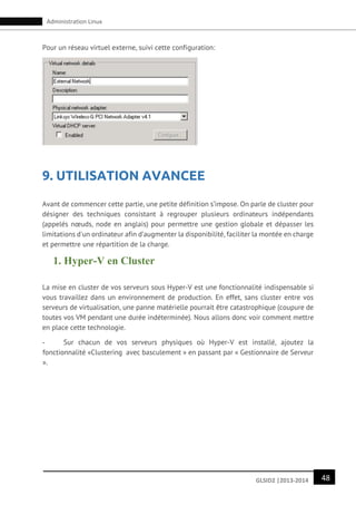 48GLSID2 |2013-2014
Administration Linux
Pour un réseau virtuel externe, suivi cette configuration:
9. UTILISATION AVANCEE
Avant de commencer cette partie, une petite définition s’impose. On parle de cluster pour
désigner des techniques consistant à regrouper plusieurs ordinateurs indépendants
(appelés nœuds, node en anglais) pour permettre une gestion globale et dépasser les
limitations d'un ordinateur afin d’augmenter la disponibilité, faciliter la montée en charge
et permettre une répartition de la charge.
1. Hyper-V en Cluster
La mise en cluster de vos serveurs sous Hyper-V est une fonctionnalité indispensable si
vous travaillez dans un environnement de production. En effet, sans cluster entre vos
serveurs de virtualisation, une panne matérielle pourrait être catastrophique (coupure de
toutes vos VM pendant une durée indéterminée). Nous allons donc voir comment mettre
en place cette technologie.
- Sur chacun de vos serveurs physiques où Hyper-V est installé, ajoutez la
fonctionnalité «Clustering avec basculement » en passant par « Gestionnaire de Serveur
».
 