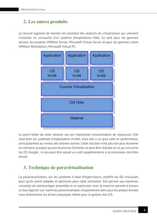 4GLSID2 |2013-2014
Administration Linux
2. Les autres produits
Le second segment de marché est constitué des produits de virtualisation qui viennent
s’installer en surcouche d’un système d’exploitation hôte. Ce sont pour les gammes
serveur les produits VMWare Server, Microsoft Virtual Server et pour les gammes client
VMWare Workstation, Microsoft Virtual PC.
Le point faible de cette solution est son importante consommation de ressources. Elle
isole bien les systèmes d'exploitation invités, mais elle a un gros coût en performance,
principalement au niveau des entrées-sorties. Cette solution n'est pas non plus économe
en mémoire, puisque aucune économie d'échelle ne peut être réalisée en ce qui concerne
les OS chargés. A cela peut être ajouté un coût supplémentaire si le processeur doit être
émulé.
3. Technique de paravirtualisation
La paravirtualisation, sur les systèmes à base d’hyperviseurs, modifie les OS virtualisés
pour qu’ils soient adaptés et optimisés pour cette utilisation. Elle permet aux machines
virtuelles de communiquer ensemble et en particulier avec la machine parente à travers
un bus logiciel. Les machines paravirtualisées n’exploiteront donc plus les pilotes émulés
mais directement les drivers physiques même pour la gestion des E/S.
 