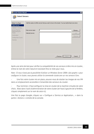 50GLSID2 |2013-2014
Administration Linux
Après une série de test pour vérifier la compatibilité de vos serveurs à être mis en cluster,
entrez le nom de votre nœud et l’assistant fera le reste pour vous.
Note : Si vous n’avez pas la possibilité d’utiliser un Windows Server 2008 « full graphic » pour
configurer le cluster, vous pouvez utiliser la commande cluster.exe sur vos serveurs Core.
- Une fois votre cluster mis en place, assurez-vous de stocker les images de vos VM
dans un emplacement accessible à l’ensemble des serveurs du cluster.
- Pour terminer, il faut configurer la mise en cluster de la machine virtuelle de votre
choix. Allez dans l’outil d’administration de votre cluster (en haut à gauche de la fenêtre,
cliquez simplement sur le nom de celui-ci).
Une fois la page chargée, cliquez sur « Configure a Service or Application… » dans la
partie « Actions » à droite de la console.
 