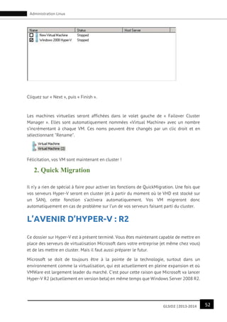 52GLSID2 |2013-2014
Administration Linux
Cliquez sur « Next », puis « Finish ».
Les machines virtuelles seront affichées dans le volet gauche de « Failover Cluster
Manager ». Elles sont automatiquement nommées «Virtual Machine» avec un nombre
s’incrémentant à chaque VM. Ces noms peuvent être changés par un clic droit et en
sélectionnant "Rename".
Félicitation, vos VM sont maintenant en cluster !
2. Quick Migration
Il n’y a rien de spécial à faire pour activer les fonctions de QuickMigration. Une fois que
vos serveurs Hyper-V seront en cluster (et à partir du moment où le VHD est stocké sur
un SAN), cette fonction s’activera automatiquement. Vos VM migreront donc
automatiquement en cas de problème sur l’un de vos serveurs faisant parti du cluster.
L’AVENIR D’HYPER-V : R2
Ce dossier sur Hyper-V est à présent terminé. Vous êtes maintenant capable de mettre en
place des serveurs de virtualisation Microsoft dans votre entreprise (et même chez vous)
et de les mettre en cluster. Mais il faut aussi préparer le futur.
Microsoft se doit de toujours être à la pointe de la technologie, surtout dans un
environnement comme la virtualisation, qui est actuellement en pleine expansion et où
VMWare est largement leader du marché. C’est pour cette raison que Microsoft va lancer
Hyper-V R2 (actuellement en version beta) en même temps que Windows Server 2008 R2.
 