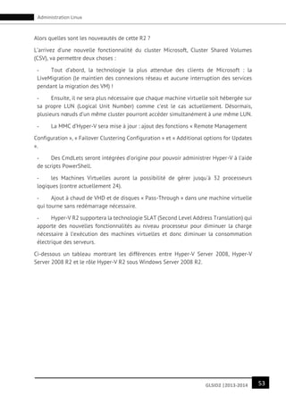 53GLSID2 |2013-2014
Administration Linux
Alors quelles sont les nouveautés de cette R2 ?
L’arrivez d’une nouvelle fonctionnalité du cluster Microsoft, Cluster Shared Volumes
(CSV), va permettre deux choses :
- Tout d’abord, la technologie la plus attendue des clients de Microsoft : la
LiveMigration (le maintien des connexions réseau et aucune interruption des services
pendant la migration des VM) !
- Ensuite, il ne sera plus nécessaire que chaque machine virtuelle soit hébergée sur
sa propre LUN (Logical Unit Number) comme c’est le cas actuellement. Désormais,
plusieurs nœuds d’un même cluster pourront accéder simultanément à une même LUN.
- La MMC d’Hyper-V sera mise à jour : ajout des fonctions « Remote Management
Configuration », « Failover Clustering Configuration » et « Additional options for Updates
».
- Des CmdLets seront intégrées d’origine pour pouvoir administrer Hyper-V à l’aide
de scripts PowerShell.
- les Machines Virtuelles auront la possibilité de gérer jusqu'à 32 processeurs
logiques (contre actuellement 24).
- Ajout à chaud de VHD et de disques « Pass-Through » dans une machine virtuelle
qui tourne sans redémarrage nécessaire.
- Hyper-V R2 supportera la technologie SLAT (Second Level Address Translation) qui
apporte des nouvelles fonctionnalités au niveau processeur pour diminuer la charge
nécessaire à l’exécution des machines virtuelles et donc diminuer la consommation
électrique des serveurs.
Ci-dessous un tableau montrant les différences entre Hyper-V Server 2008, Hyper-V
Server 2008 R2 et le rôle Hyper-V R2 sous Windows Server 2008 R2.
 