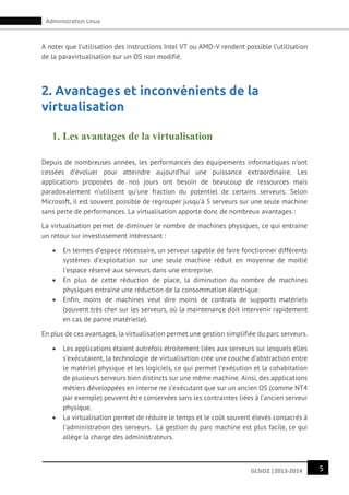 5GLSID2 |2013-2014
Administration Linux
A noter que l’utilisation des instructions Intel VT ou AMD-V rendent possible l’utilisation
de la paravirtualisation sur un OS non modifié.
2. Avantages et inconvénients de la
virtualisation
1. Les avantages de la virtualisation
Depuis de nombreuses années, les performances des équipements informatiques n’ont
cessées d’évoluer pour atteindre aujourd’hui une puissance extraordinaire. Les
applications proposées de nos jours ont besoin de beaucoup de ressources mais
paradoxalement n’utilisent qu’une fraction du potentiel de certains serveurs. Selon
Microsoft, il est souvent possible de regrouper jusqu’à 5 serveurs sur une seule machine
sans perte de performances. La virtualisation apporte donc de nombreux avantages :
La virtualisation permet de diminuer le nombre de machines physiques, ce qui entraine
un retour sur investissement intéressant :
 En termes d’espace nécessaire, un serveur capable de faire fonctionner différents
systèmes d’exploitation sur une seule machine réduit en moyenne de moitié
l’espace réservé aux serveurs dans une entreprise.
 En plus de cette réduction de place, la diminution du nombre de machines
physiques entraine une réduction de la consommation électrique.
 Enfin, moins de machines veut dire moins de contrats de supports matériels
(souvent très cher sur les serveurs, où la maintenance doit intervenir rapidement
en cas de panne matérielle).
En plus de ces avantages, la virtualisation permet une gestion simplifiée du parc serveurs.
 Les applications étaient autrefois étroitement liées aux serveurs sur lesquels elles
s’exécutaient, la technologie de virtualisation crée une couche d’abstraction entre
le matériel physique et les logiciels, ce qui permet l’exécution et la cohabitation
de plusieurs serveurs bien distincts sur une même machine. Ainsi, des applications
métiers développées en interne ne s’exécutant que sur un ancien OS (comme NT4
par exemple) peuvent être conservées sans les contraintes liées à l’ancien serveur
physique.
 La virtualisation permet de réduire le temps et le coût souvent élevés consacrés à
l’administration des serveurs. La gestion du parc machine est plus facile, ce qui
allège la charge des administrateurs.
 