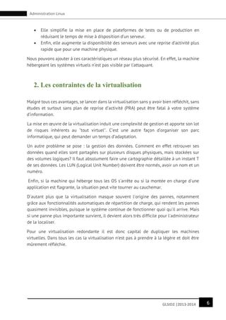 6GLSID2 |2013-2014
Administration Linux
 Elle simplifie la mise en place de plateformes de tests ou de production en
réduisant le temps de mise à disposition d’un serveur.
 Enfin, elle augmente la disponibilité des serveurs avec une reprise d’activité plus
rapide que pour une machine physique.
Nous pouvons ajouter à ces caractéristiques un réseau plus sécurisé. En effet, la machine
hébergeant les systèmes virtuels n’est pas visible par l’attaquant.
2. Les contraintes de la virtualisation
Malgré tous ces avantages, se lancer dans la virtualisation sans y avoir bien réfléchit, sans
études et surtout sans plan de reprise d’activité (PRA) peut être fatal à votre système
d’information.
La mise en œuvre de la virtualisation induit une complexité de gestion et apporte son lot
de risques inhérents au "tout virtuel". C’est une autre façon d’organiser son parc
informatique, qui peut demander un temps d’adaptation.
Un autre problème se pose : la gestion des données. Comment en effet retrouver ses
données quand elles sont partagées sur plusieurs disques physiques, mais stockées sur
des volumes logiques? Il faut absolument faire une cartographie détaillée à un instant T
de ses données. Les LUN (Logical Unit Number) doivent être normés, avoir un nom et un
numéro.
Enfin, si la machine qui héberge tous les OS s'arrête ou si la montée en charge d'une
application est flagrante, la situation peut vite tourner au cauchemar.
D'autant plus que la virtualisation masque souvent l'origine des pannes, notamment
grâce aux fonctionnalités automatiques de répartition de charge, qui rendent les pannes
quasiment invisibles, puisque le système continue de fonctionner quoi qu'il arrive. Mais
si une panne plus importante survient, il devient alors très difficile pour l'administrateur
de la localiser.
Pour une virtualisation redondante il est donc capital de dupliquer les machines
virtuelles. Dans tous les cas la virtualisation n’est pas à prendre à la légère et doit être
mûrement réfléchie.
 