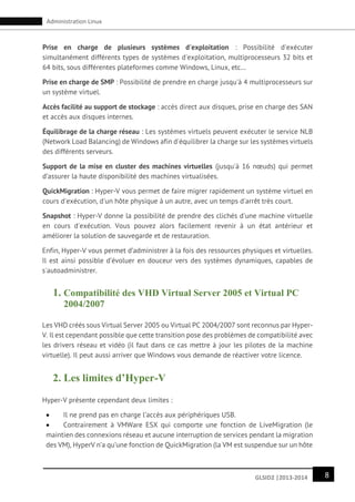 8GLSID2 |2013-2014
Administration Linux
Prise en charge de plusieurs systèmes d'exploitation : Possibilité d'exécuter
simultanément différents types de systèmes d'exploitation, multiprocesseurs 32 bits et
64 bits, sous différentes plateformes comme Windows, Linux, etc…
Prise en charge de SMP : Possibilité de prendre en charge jusqu'à 4 multiprocesseurs sur
un système virtuel.
Accès facilité au support de stockage : accès direct aux disques, prise en charge des SAN
et accès aux disques internes.
Équilibrage de la charge réseau : Les systèmes virtuels peuvent exécuter le service NLB
(Network Load Balancing) de Windows afin d'équilibrer la charge sur les systèmes virtuels
des différents serveurs.
Support de la mise en cluster des machines virtuelles (jusqu'à 16 nœuds) qui permet
d’assurer la haute disponibilité des machines virtualisées.
QuickMigration : Hyper-V vous permet de faire migrer rapidement un système virtuel en
cours d'exécution, d'un hôte physique à un autre, avec un temps d'arrêt très court.
Snapshot : Hyper-V donne la possibilité de prendre des clichés d'une machine virtuelle
en cours d'exécution. Vous pouvez alors facilement revenir à un état antérieur et
améliorer la solution de sauvegarde et de restauration.
Enfin, Hyper-V vous permet d’administrer à la fois des ressources physiques et virtuelles.
Il est ainsi possible d’évoluer en douceur vers des systèmes dynamiques, capables de
s'autoadministrer.
1. Compatibilité des VHD Virtual Server 2005 et Virtual PC
2004/2007
Les VHD créés sous Virtual Server 2005 ou Virtual PC 2004/2007 sont reconnus par Hyper-
V. Il est cependant possible que cette transition pose des problèmes de compatibilité avec
les drivers réseau et vidéo (il faut dans ce cas mettre à jour les pilotes de la machine
virtuelle). Il peut aussi arriver que Windows vous demande de réactiver votre licence.
2. Les limites d’Hyper-V
Hyper-V présente cependant deux limites :
 Il ne prend pas en charge l’accès aux périphériques USB.
 Contrairement à VMWare ESX qui comporte une fonction de LiveMigration (le
maintien des connexions réseau et aucune interruption de services pendant la migration
des VM), HyperV n’a qu’une fonction de QuickMigration (la VM est suspendue sur un hôte
 