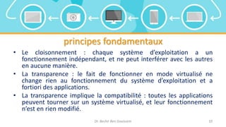 principes fondamentaux
• Le cloisonnement : chaque système d’exploitation a un
fonctionnement indépendant, et ne peut interférer avec les autres
en aucune manière.
• La transparence : le fait de fonctionner en mode virtualisé ne
change rien au fonctionnement du système d’exploitation et a
fortiori des applications.
• La transparence implique la compatibilité : toutes les applications
peuvent tourner sur un système virtualisé, et leur fonctionnement
n’est en rien modifié.
Dr. Bechir Ben Gouissem 10
 