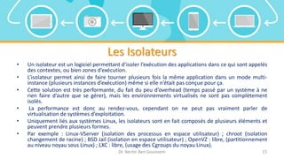 Les Isolateurs
• Un isolateur est un logiciel permettant d’isoler l’exécution des applications dans ce qui sont appelés
des contextes, ou bien zones d’exécution.
• L’isolateur permet ainsi de faire tourner plusieurs fois la même application dans un mode multi-
instance (plusieurs instances d’exécution) même si elle n’était pas conçue pour ça.
• Cette solution est très performante, du fait du peu d’overhead (temps passé par un système à ne
rien faire d’autre que se gérer), mais les environnements virtualisés ne sont pas complètement
isolés.
• La performance est donc au rendez-vous, cependant on ne peut pas vraiment parler de
virtualisation de systèmes d’exploitation.
• Uniquement liés aux systèmes Linux, les isolateurs sont en fait composés de plusieurs éléments et
peuvent prendre plusieurs formes.
• Par exemple : Linux-VServer (isolation des processus en espace utilisateur) ; chroot (isolation
changement de racine) ; BSD Jail (isolation en espace utilisateur) ; OpenVZ : libre, (partitionnement
au niveau noyau sous Linux) ; LXC : libre, (usage des Cgroups du noyau Linux).
Dr. Bechir Ben Gouissem 15
 
