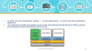 Dr. Bechir Ben Gouissem 16
• on parle alors de virtualisation système — ou des applications— on parle alors de virtualisation
applicative.
• Ces ordinateurs virtuels sont appelés serveur privé virtuel (Virtual Private Server ou VPS) ou encore
environnement virtuel (Virtual Environment ou VE).
 