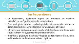 Les hyperviseurs
• Un hyperviseur, également appelé un "moniteur de machine
virtuelle" ou un "gestionnaire de virtualisation«
• C’est un logiciel ou une couche logicielle qui permet de créer et de
gérer des machines virtuelles (VM) sur un serveur physique.
• L'hyperviseur agit comme une couche d'abstraction entre le matériel
sous-jacent et les systèmes d'exploitation invités.
• il permet à plusieurs machines virtuelles de fonctionner de manière
indépendante sur le même matériel physique.
Dr. Bechir Ben Gouissem 17
 