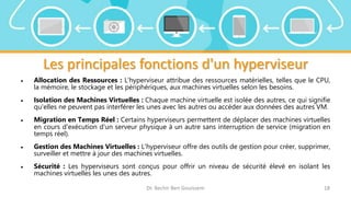 Les principales fonctions d'un hyperviseur
 Allocation des Ressources : L'hyperviseur attribue des ressources matérielles, telles que le CPU,
la mémoire, le stockage et les périphériques, aux machines virtuelles selon les besoins.
 Isolation des Machines Virtuelles : Chaque machine virtuelle est isolée des autres, ce qui signifie
qu'elles ne peuvent pas interférer les unes avec les autres ou accéder aux données des autres VM.
 Migration en Temps Réel : Certains hyperviseurs permettent de déplacer des machines virtuelles
en cours d'exécution d'un serveur physique à un autre sans interruption de service (migration en
temps réel).
 Gestion des Machines Virtuelles : L'hyperviseur offre des outils de gestion pour créer, supprimer,
surveiller et mettre à jour des machines virtuelles.
 Sécurité : Les hyperviseurs sont conçus pour offrir un niveau de sécurité élevé en isolant les
machines virtuelles les unes des autres.
Dr. Bechir Ben Gouissem 18
 