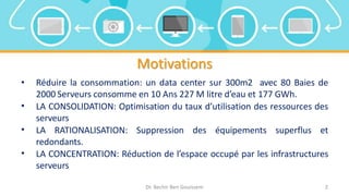 Motivations
• Réduire la consommation: un data center sur 300m2 avec 80 Baies de
2000 Serveurs consomme en 10 Ans 227 M litre d’eau et 177 GWh.
• LA CONSOLIDATION: Optimisation du taux d’utilisation des ressources des
serveurs
• LA RATIONALISATION: Suppression des équipements superflus et
redondants.
• LA CONCENTRATION: Réduction de l’espace occupé par les infrastructures
serveurs
Dr. Bechir Ben Gouissem 2
 