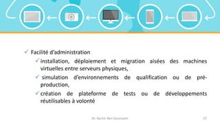  Facilité d’administration
installation, déploiement et migration aisées des machines
virtuelles entre serveurs physiques,
 simulation d’environnements de qualification ou de pré-
production,
création de plateforme de tests ou de développements
réutilisables à volonté
Dr. Bechir Ben Gouissem 27
 