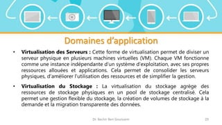 Domaines d’application
• Virtualisation des Serveurs : Cette forme de virtualisation permet de diviser un
serveur physique en plusieurs machines virtuelles (VM). Chaque VM fonctionne
comme une instance indépendante d'un système d'exploitation, avec ses propres
ressources allouées et applications. Cela permet de consolider les serveurs
physiques, d'améliorer l'utilisation des ressources et de simplifier la gestion.
• Virtualisation du Stockage : La virtualisation du stockage agrège des
ressources de stockage physiques en un pool de stockage centralisé. Cela
permet une gestion flexible du stockage, la création de volumes de stockage à la
demande et la migration transparente des données.
Dr. Bechir Ben Gouissem 29
 