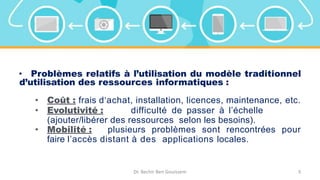 • Problèmes relatifs à l’utilisation du modèle traditionnel
d’utilisation des ressources informatiques :
• Coût : frais d‘achat, installation, licences, maintenance, etc.
• Evolutivité : difficulté de passer à l’échelle
(ajouter/libérer des ressources selon les besoins).
• Mobilité : plusieurs problèmes sont rencontrées pour
faire l’accès distant à des applications locales.
Dr. Bechir Ben Gouissem 3
 