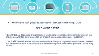 • Minimiser le coût global de possession (TotalCost of Ownership) ,TCO
TCO = CAPEX + OPEX
“ Les OPEX ou dépenses d'exploitation (de l'anglais operational expenditure) sont les
charges courantes pour exploiter un produit, une entreprise, ouun système”.
“Les CAPEX ou dépenses d'investissement (de l'anglais capital expenditure) se réfèrent
aux immobilisations, c'est-à-dire aux dépenses qui ont une valeur positive sur le long
terme”.
Dr. Bechir Ben Gouissem 4
 
