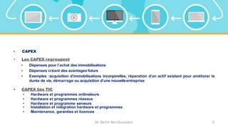 • CAPEX
• Les CAPEX regroupent
• Dépenses pour l’achat des immobilisations
• Dépenses créant des avantages futurs
• Exemples :acquisition d’immobilisations incorporelles, réparation d’un actif existant pour améliorer la
durée de vie, démarrage ou acquisition d’une nouvelleentreprise
• CAPEX liés TIC
• Hardware et programmes ordinateurs
• Hardware et programmes réseaux
• Hardware et programme serveurs
• Installation et intégration hardware et programmes
• Maintenance, garanties et licences
Dr. Bechir Ben Gouissem 5
 