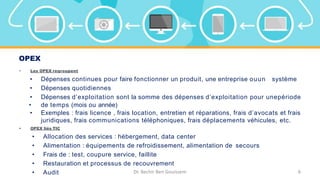 OPEX
• Les OPEX regroupent
• Dépenses continues pour faire fonctionner un produit, une entreprise ouun système
• Dépenses quotidiennes
• Dépenses d’exploitation sont la somme des dépenses d’exploitation pour unepériode
• de temps (mois ou année)
• Exemples : frais licence , frais location, entretien et réparations, frais d’avocats et frais
juridiques, frais communications téléphoniques, frais déplacements véhicules, etc.
• OPEX liés TIC
• Allocation des services : hébergement, data center
• Alimentation : équipements de refroidissement, alimentation de secours
• Frais de : test, coupure service, faillite
• Restauration et processus de recouvrement
• Audit Dr. Bechir Ben Gouissem 6
 