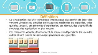 Définition
• La virtualisation est une technologie informatique qui permet de créer des
versions virtuelles ou simulées de ressources matérielles ou logicielles, telles
que des serveurs, des systèmes d'exploitation, des réseaux, des dispositifs de
stockage, des applications et plus encore.
• Ces ressources virtuelles fonctionnent de manière indépendante les unes des
autres et sont isolées des ressources physiques sous-jacentes.
Dr. Bechir Ben Gouissem 9
 