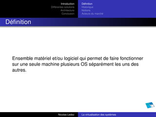 Introduction   Déﬁnition
                     Différentes solutions   Historique
                              Architecture   Notions
                               Conclusion    Acteurs du marché


Déﬁnition




  Ensemble matériel et/ou logiciel qui permet de faire fonctionner
  sur une seule machine plusieurs OS séparément les uns des
  autres.




                           Nicolas Ledez     La virtualisation des systèmes
 