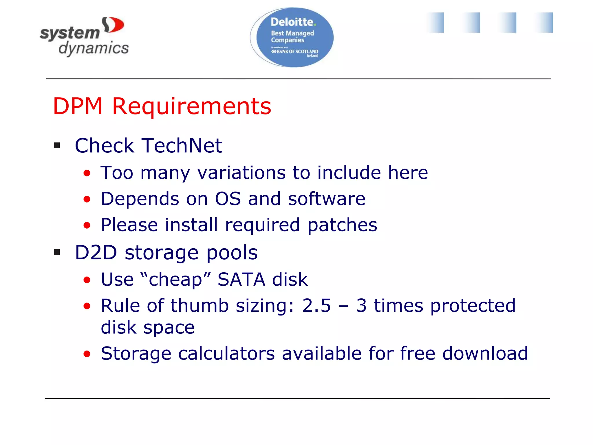 System Center Data Protection Manager 2010Microsoft’s backup solutionPrivate cloud and Dynamic DatacenterBest of breed for protecting Microsoft productsSQL Server, Windows Server, Windows client, Sharepoint, Exchange, Dynamics, and so onLicense as:Server & agent (Client, Std or Ent)System Center Management SuiteEnrolment for Core InfrastructureSCE + DPM + agent