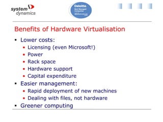 Benefits of Hardware Virtualisation
 Lower costs:
• Licensing (even Microsoft!)
• Power
• Rack space
• Hardware support
• Capital expenditure
 Easier management:
• Rapid deployment of new machines
• Dealing with files, not hardware
 Greener computing
 