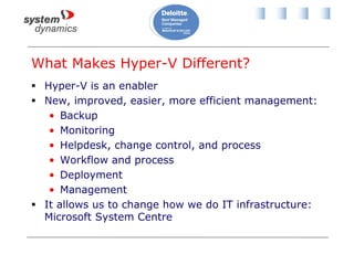What Makes Hyper-V Different?
 Hyper-V is an enabler
 New, improved, easier, more efficient management:
• Backup
• Monitoring
• Helpdesk, change control, and process
• Workflow and process
• Deployment
• Management
 It allows us to change how we do IT infrastructure:
Microsoft System Centre
 