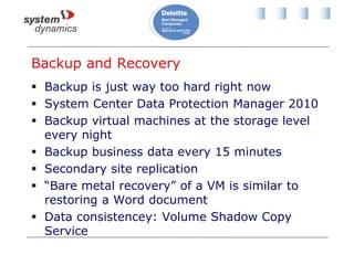 Backup and Recovery
 Backup is just way too hard right now
 System Center Data Protection Manager 2010
 Backup virtual machines at the storage level
every night
 Backup business data every 15 minutes
 Secondary site replication
 “Bare metal recovery” of a VM is similar to
restoring a Word document
 Data consistencey: Volume Shadow Copy
Service
 