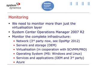Monitoring
 We need to monitor more than just the
virtualisation layer
 System Center Operations Manager 2007 R2
 Monitor the complete infrastructure:
• Network (3rd party now, see OpsMgr 2012)
• Servers and storage (OEM)
• Virtualisation (in cooperation with SCVMM/PRO)
• Operating System (MS: Windows and Linux)
• Services and applications (OEM and 3rd party)
• Azure
 