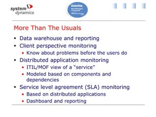 More Than The Usuals
 Data warehouse and reporting
 Client perspective monitoring
• Know about problems before the users do
 Distributed application monitoring
• ITIL/MOF view of a “service”
• Modeled based on components and
dependencies
 Service level agreement (SLA) monitoring
• Based on distributed applications
• Dashboard and reporting
 