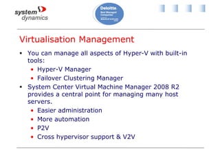 Virtualisation Management
 You can manage all aspects of Hyper-V with built-in
tools:
• Hyper-V Manager
• Failover Clustering Manager
 System Center Virtual Machine Manager 2008 R2
provides a central point for managing many host
servers.
• Easier administration
• More automation
• P2V
• Cross hypervisor support & V2V
 