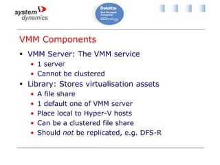 VMM Components
 VMM Server: The VMM service
• 1 server
• Cannot be clustered
 Library: Stores virtualisation assets
• A file share
• 1 default one of VMM server
• Place local to Hyper-V hosts
• Can be a clustered file share
• Should not be replicated, e.g. DFS-R
 