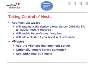 Taking Control of Hosts
 Add host via wizard
• Will automatically deploy Virtual Server 2005 R2 SP1
to W2003 hosts if required
• Will enable Hyper-V role if required
• Will add a cluster if you select a cluster node
 VMware
• Add the vSphere management server
• Optionally import library contents*
• Add additional ESX hosts
 