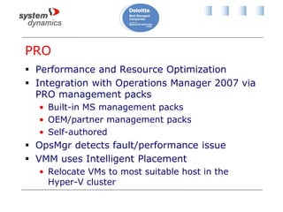 PRO
 Performance and Resource Optimization
 Integration with Operations Manager 2007 via
PRO management packs
• Built-in MS management packs
• OEM/partner management packs
• Self-authored
 OpsMgr detects fault/performance issue
 VMM uses Intelligent Placement
• Relocate VMs to most suitable host in the
Hyper-V cluster
 