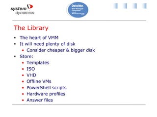 The Library
 The heart of VMM
 It will need plenty of disk
• Consider cheaper & bigger disk
 Store:
• Templates
• ISO
• VHD
• Offline VMs
• PowerShell scripts
• Hardware profiles
• Answer files
 