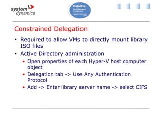 Constrained Delegation
 Required to allow VMs to directly mount library
ISO files
 Active Directory administration
• Open properties of each Hyper-V host computer
object
• Delegation tab -> Use Any Authentication
Protocol
• Add -> Enter library server name -> select CIFS
 