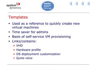 Templates
 Used as a reference to quickly create new
virtual machines
 Time saver for admins
 Basis of self-service VM provisioning
 Links/contains:
• VHD
• Hardware profile
• OS deployment customization
• Quota value
 