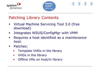 Patching Library Contents
 Virtual Machine Servicing Tool 3.0 (free
download)
 Integrates WSUS/ConfigMgr with VMM
 Requires a host identified as a maintenance
host.
 Patches:
• Template VHDs in the library
• VHDs in the library
• Offline VMs on host/in library
 