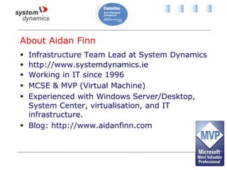 About Aidan Finn
 Infrastructure Team Lead at System Dynamics
 http://www.systemdynamics.ie
 Working in IT since 1996
 MCSE & MVP (Virtual Machine)
 Experienced with Windows Server/Desktop,
System Center, virtualisation, and IT
infrastructure.
 Blog: http://www.aidanfinn.com
 