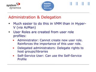 Administration & Delegation
 Much easier to do this in VMM than in Hyper-
V (via AzMan)
 User Roles are created from user role
profiles:
• Administrator: Cannot create new user role.
Reinforces the importance of this user role.
• Delegated administrators: Delegate rights to
host groups/libraries
• Self-Service User: Can use the Self-Service
Profile
 
