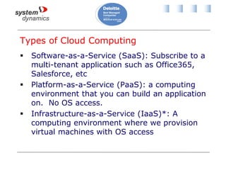 Types of Cloud Computing
 Software-as-a-Service (SaaS): Subscribe to a
multi-tenant application such as Office365,
Salesforce, etc
 Platform-as-a-Service (PaaS): a computing
environment that you can build an application
on. No OS access.
 Infrastructure-as-a-Service (IaaS)*: A
computing environment where we provision
virtual machines with OS access
 
