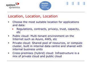 Location, Location, Location
 Choose the most suitable location for applications
and data:
• Regulations, contracts, privacy, trust, capacity,
etc
 Public cloud: Multi-tenant environment on the
Internet such as Azure, AWS, etc
 Private cloud: Shared pool of resources, or compute
cluster, built in internal data centre and shared with
internal business units
 Cross-premises (hybrid) cloud: Infrastructure is a
mix of private cloud and public cloud
 